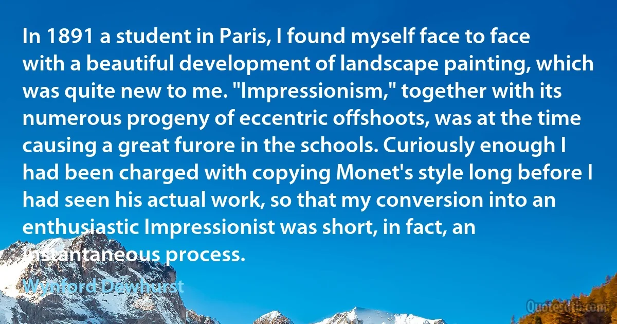 In 1891 a student in Paris, I found myself face to face with a beautiful development of landscape painting, which was quite new to me. "Impressionism," together with its numerous progeny of eccentric offshoots, was at the time causing a great furore in the schools. Curiously enough I had been charged with copying Monet's style long before I had seen his actual work, so that my conversion into an enthusiastic Impressionist was short, in fact, an instantaneous process. (Wynford Dewhurst)