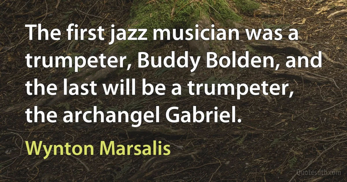 The first jazz musician was a trumpeter, Buddy Bolden, and the last will be a trumpeter, the archangel Gabriel. (Wynton Marsalis)