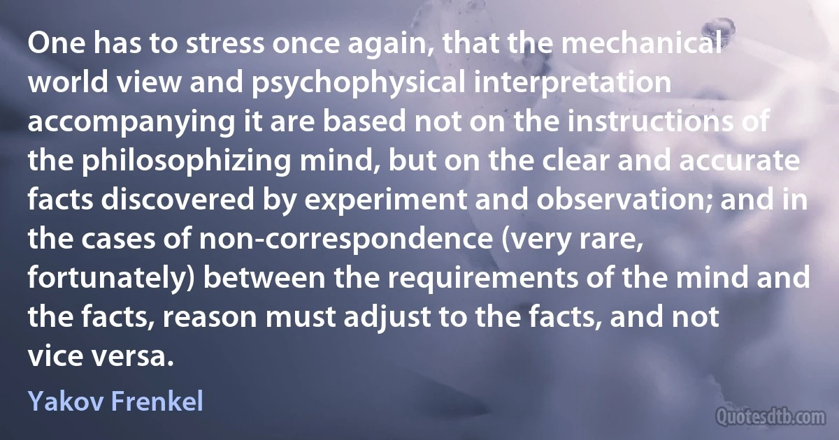 One has to stress once again, that the mechanical world view and psychophysical interpretation accompanying it are based not on the instructions of the philosophizing mind, but on the clear and accurate facts discovered by experiment and observation; and in the cases of non-correspondence (very rare, fortunately) between the requirements of the mind and the facts, reason must adjust to the facts, and not vice versa. (Yakov Frenkel)