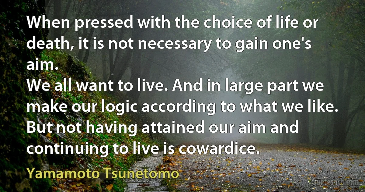 When pressed with the choice of life or death, it is not necessary to gain one's aim.
We all want to live. And in large part we make our logic according to what we like. But not having attained our aim and continuing to live is cowardice. (Yamamoto Tsunetomo)