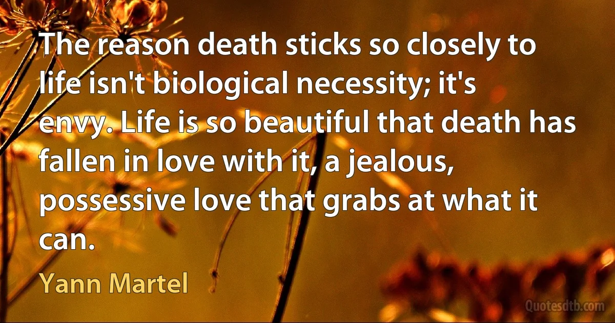 The reason death sticks so closely to life isn't biological necessity; it's envy. Life is so beautiful that death has fallen in love with it, a jealous, possessive love that grabs at what it can. (Yann Martel)