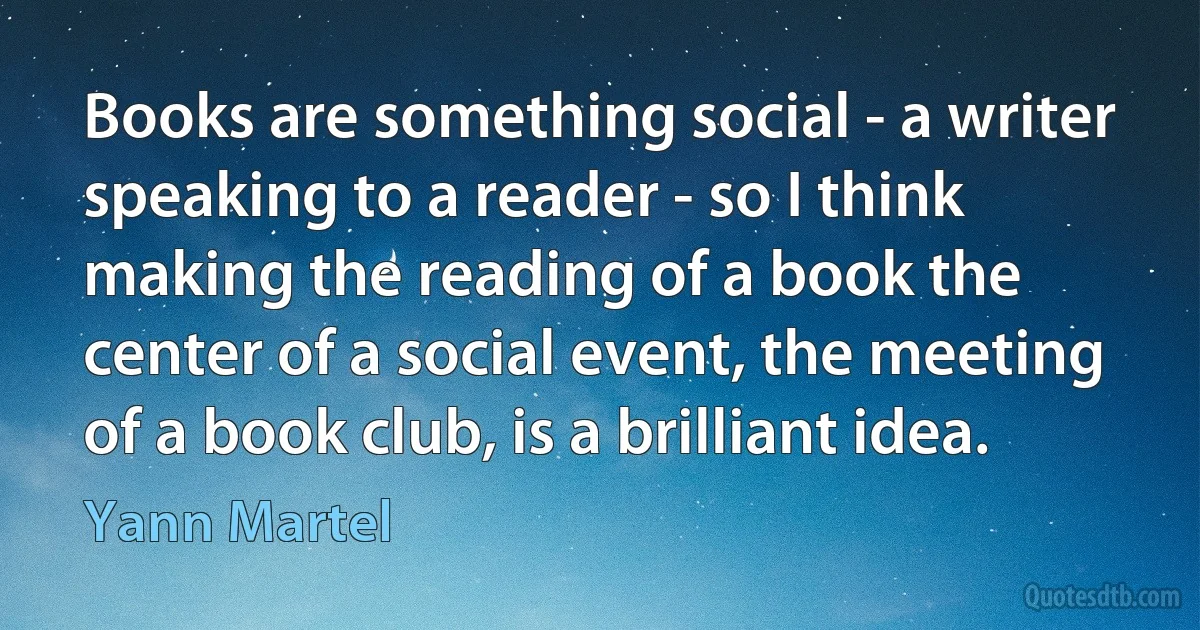 Books are something social - a writer speaking to a reader - so I think making the reading of a book the center of a social event, the meeting of a book club, is a brilliant idea. (Yann Martel)