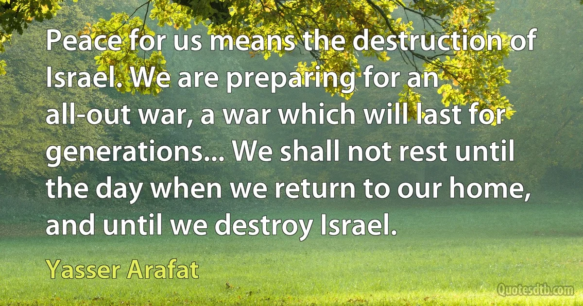 Peace for us means the destruction of Israel. We are preparing for an all-out war, a war which will last for generations... We shall not rest until the day when we return to our home, and until we destroy Israel. (Yasser Arafat)