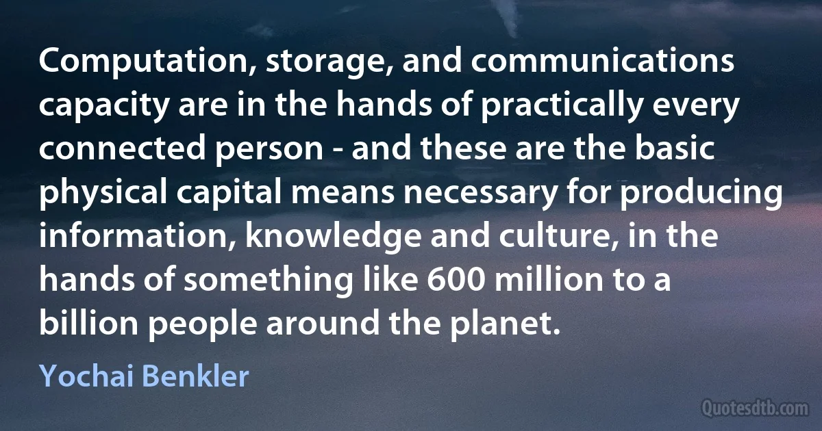 Computation, storage, and communications capacity are in the hands of practically every connected person - and these are the basic physical capital means necessary for producing information, knowledge and culture, in the hands of something like 600 million to a billion people around the planet. (Yochai Benkler)