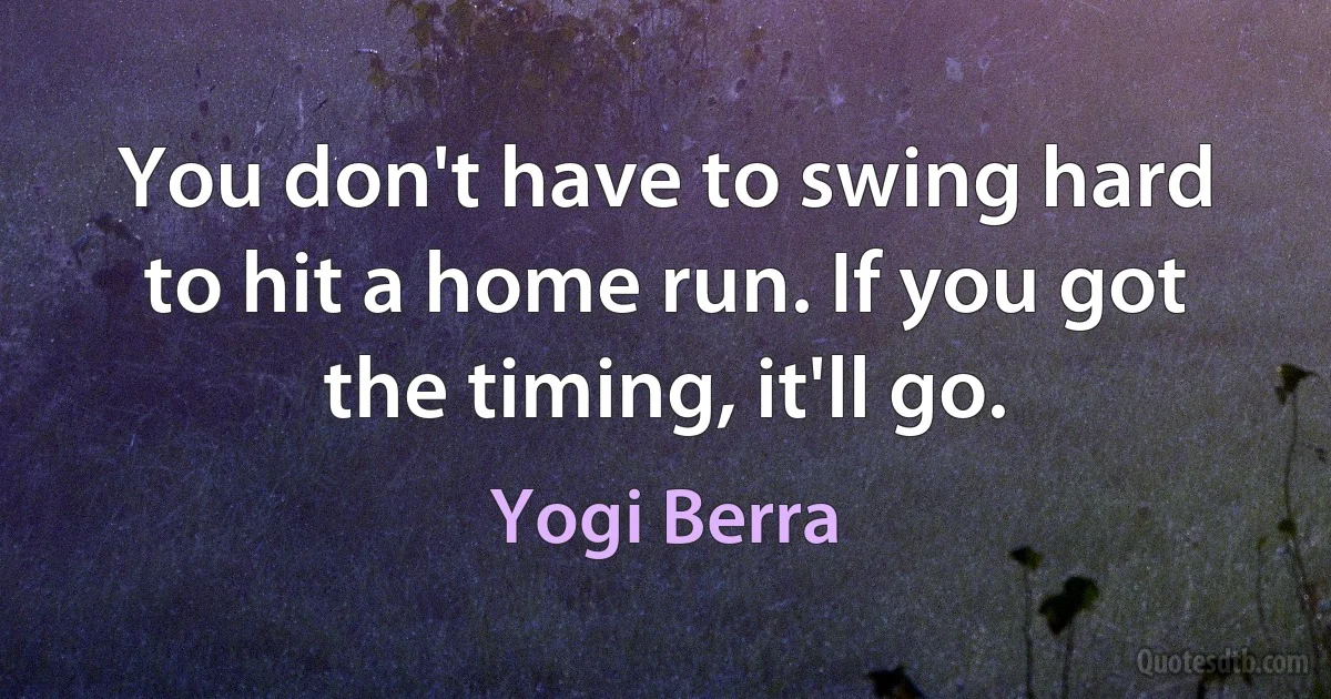 You don't have to swing hard to hit a home run. If you got the timing, it'll go. (Yogi Berra)