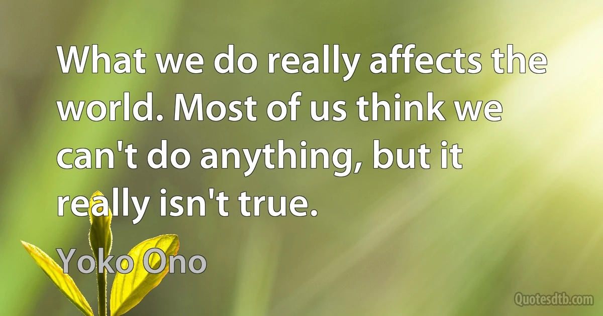 What we do really affects the world. Most of us think we can't do anything, but it really isn't true. (Yoko Ono)