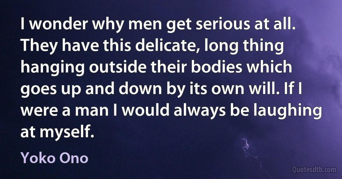 I wonder why men get serious at all. They have this delicate, long thing hanging outside their bodies which goes up and down by its own will. If I were a man I would always be laughing at myself. (Yoko Ono)