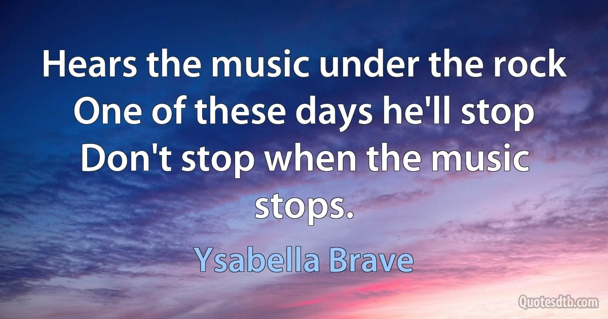 Hears the music under the rock
One of these days he'll stop
Don't stop when the music stops. (Ysabella Brave)