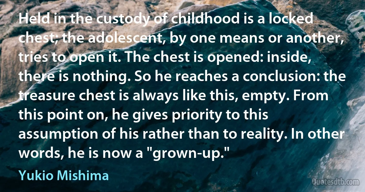 Held in the custody of childhood is a locked chest; the adolescent, by one means or another, tries to open it. The chest is opened: inside, there is nothing. So he reaches a conclusion: the treasure chest is always like this, empty. From this point on, he gives priority to this assumption of his rather than to reality. In other words, he is now a "grown-up." (Yukio Mishima)