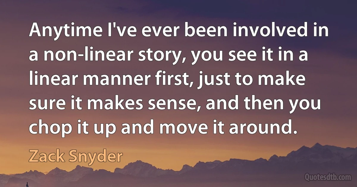 Anytime I've ever been involved in a non-linear story, you see it in a linear manner first, just to make sure it makes sense, and then you chop it up and move it around. (Zack Snyder)