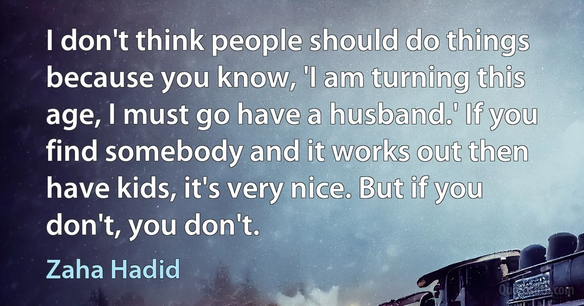 I don't think people should do things because you know, 'I am turning this age, I must go have a husband.' If you find somebody and it works out then have kids, it's very nice. But if you don't, you don't. (Zaha Hadid)