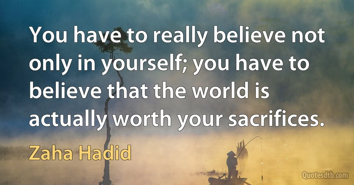 You have to really believe not only in yourself; you have to believe that the world is actually worth your sacrifices. (Zaha Hadid)