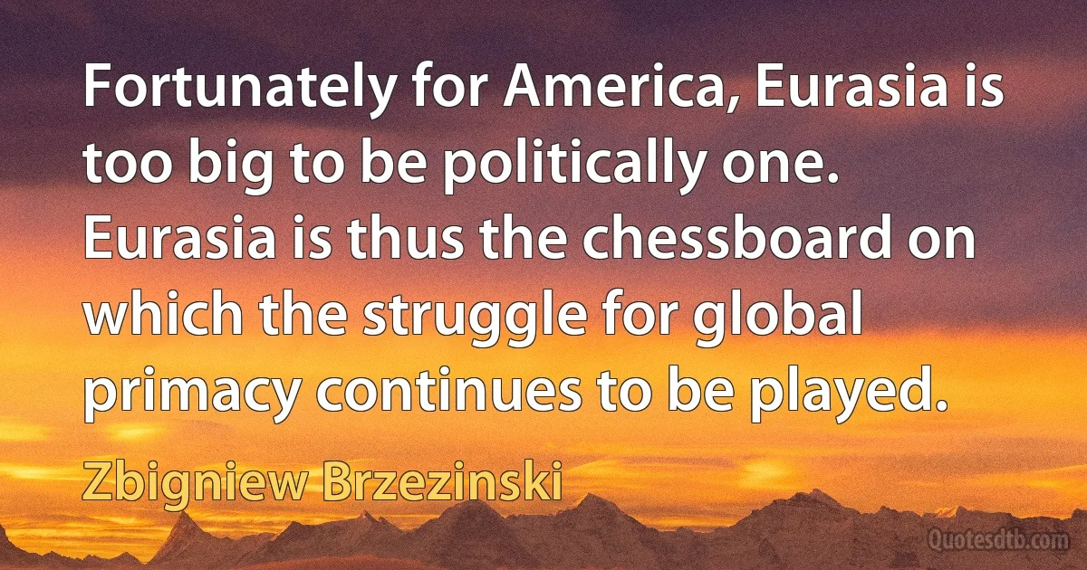 Fortunately for America, Eurasia is too big to be politically one. Eurasia is thus the chessboard on which the struggle for global primacy continues to be played. (Zbigniew Brzezinski)