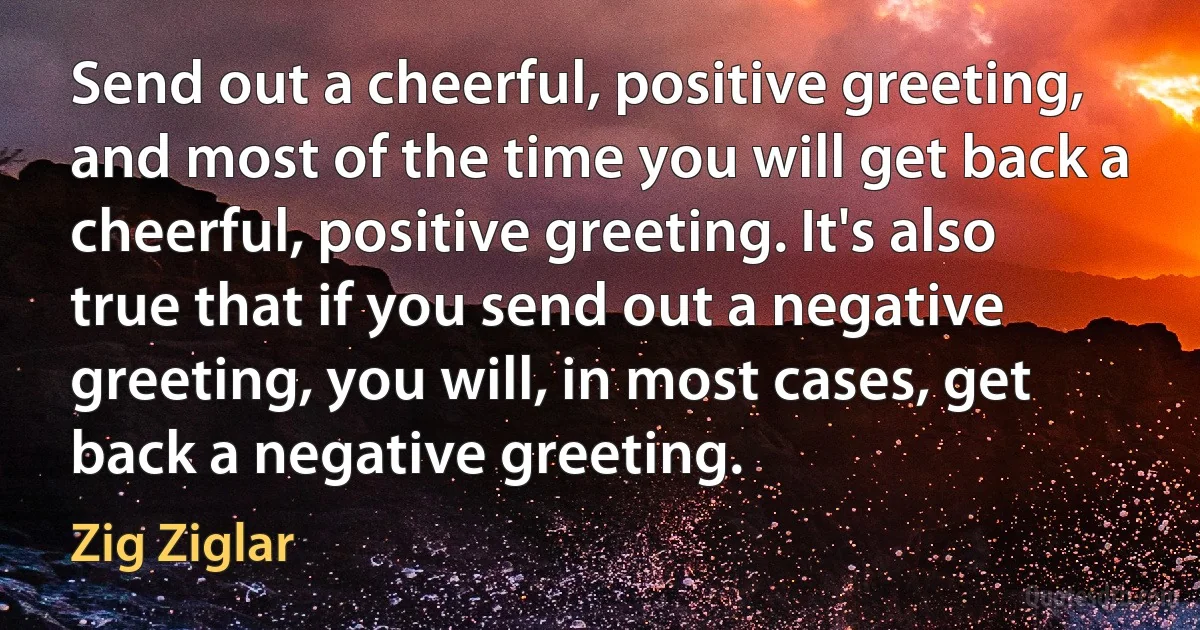 Send out a cheerful, positive greeting, and most of the time you will get back a cheerful, positive greeting. It's also true that if you send out a negative greeting, you will, in most cases, get back a negative greeting. (Zig Ziglar)