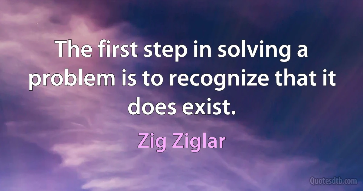 The first step in solving a problem is to recognize that it does exist. (Zig Ziglar)