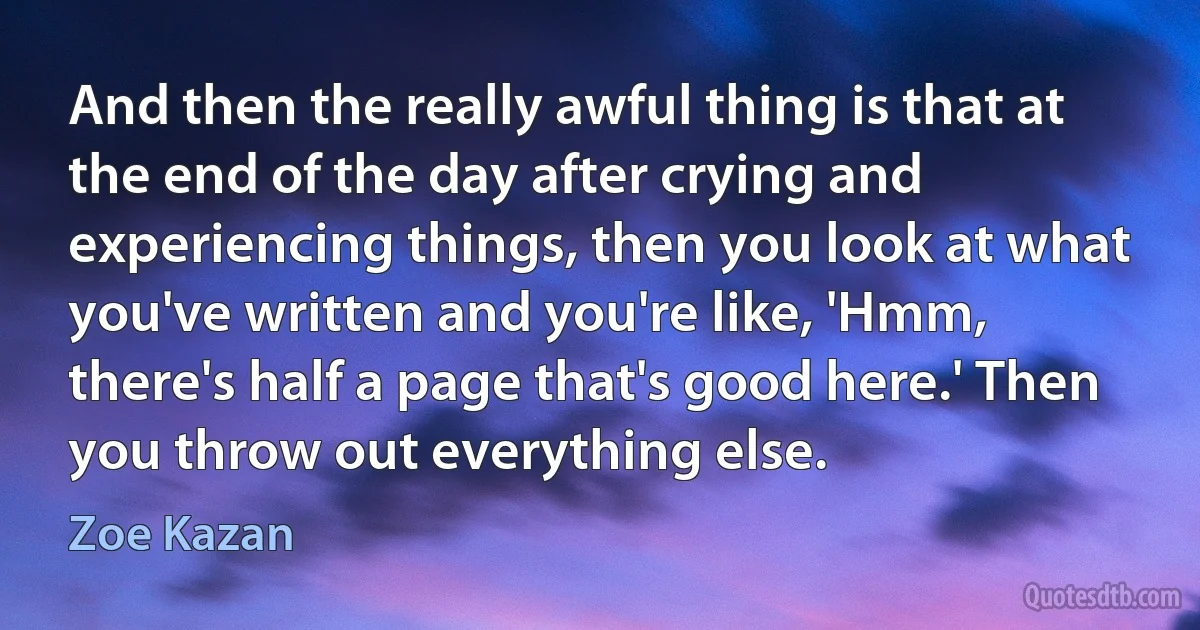 And then the really awful thing is that at the end of the day after crying and experiencing things, then you look at what you've written and you're like, 'Hmm, there's half a page that's good here.' Then you throw out everything else. (Zoe Kazan)