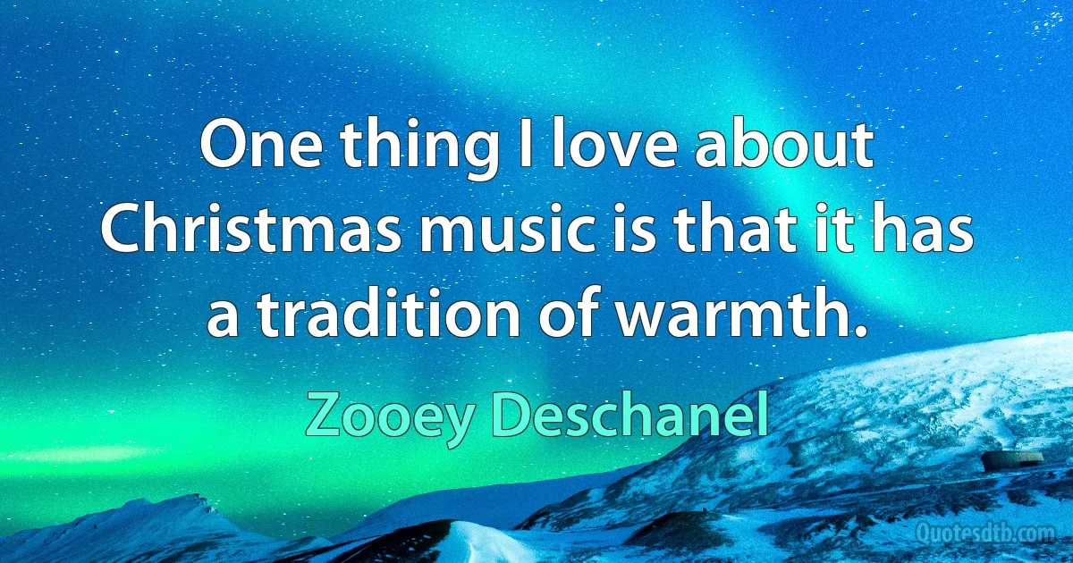 One thing I love about Christmas music is that it has a tradition of warmth. (Zooey Deschanel)