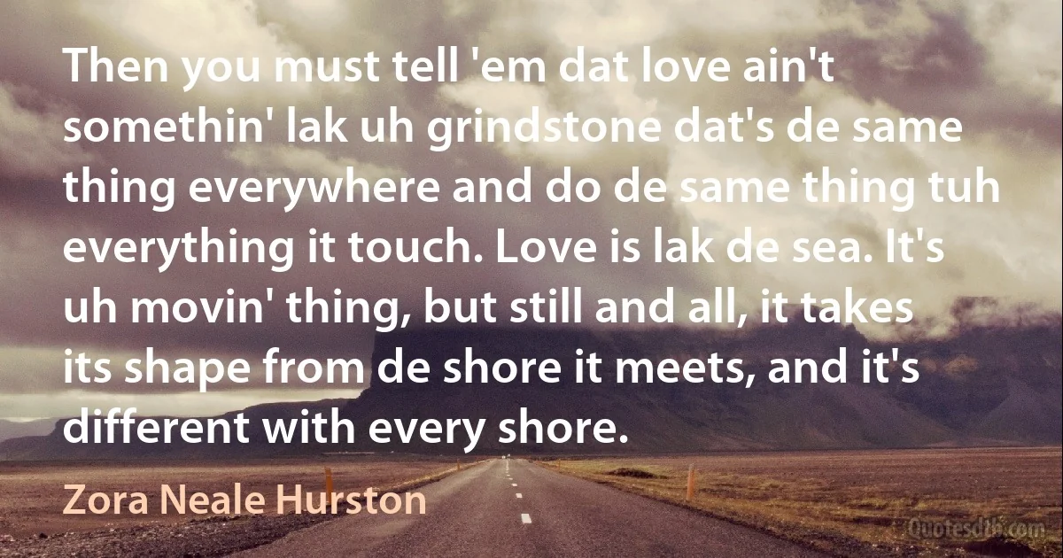 Then you must tell 'em dat love ain't somethin' lak uh grindstone dat's de same thing everywhere and do de same thing tuh everything it touch. Love is lak de sea. It's uh movin' thing, but still and all, it takes its shape from de shore it meets, and it's different with every shore. (Zora Neale Hurston)