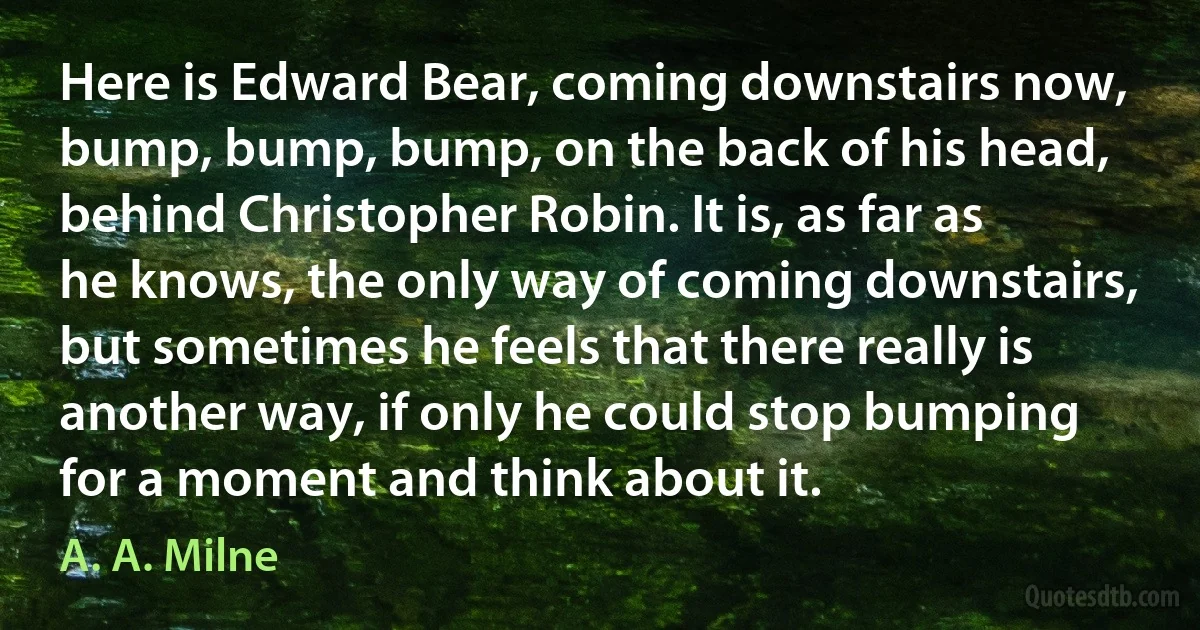 Here is Edward Bear, coming downstairs now, bump, bump, bump, on the back of his head, behind Christopher Robin. It is, as far as he knows, the only way of coming downstairs, but sometimes he feels that there really is another way, if only he could stop bumping for a moment and think about it. (A. A. Milne)