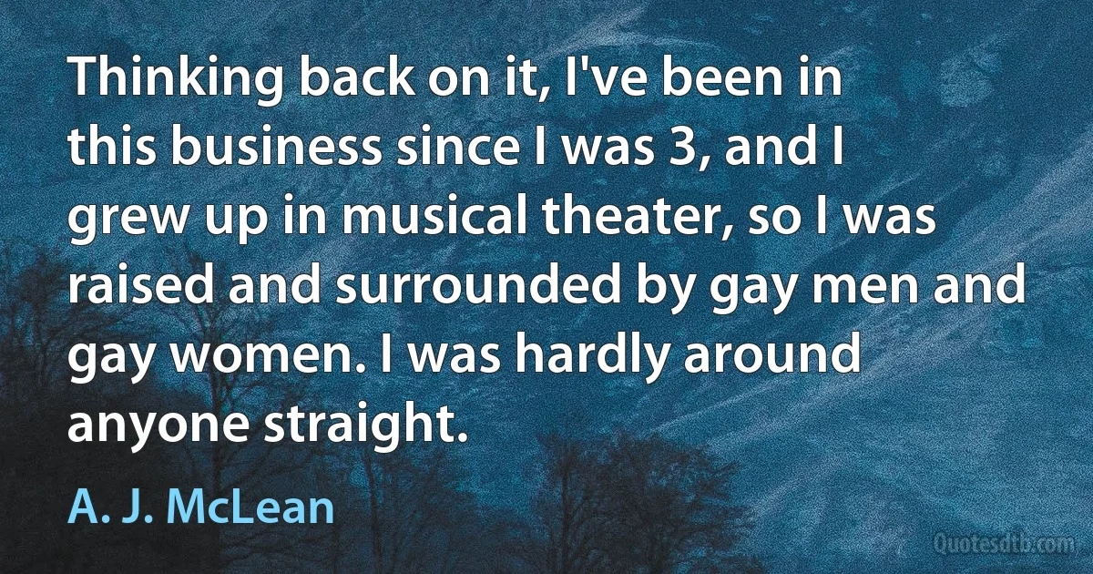 Thinking back on it, I've been in this business since I was 3, and I grew up in musical theater, so I was raised and surrounded by gay men and gay women. I was hardly around anyone straight. (A. J. McLean)