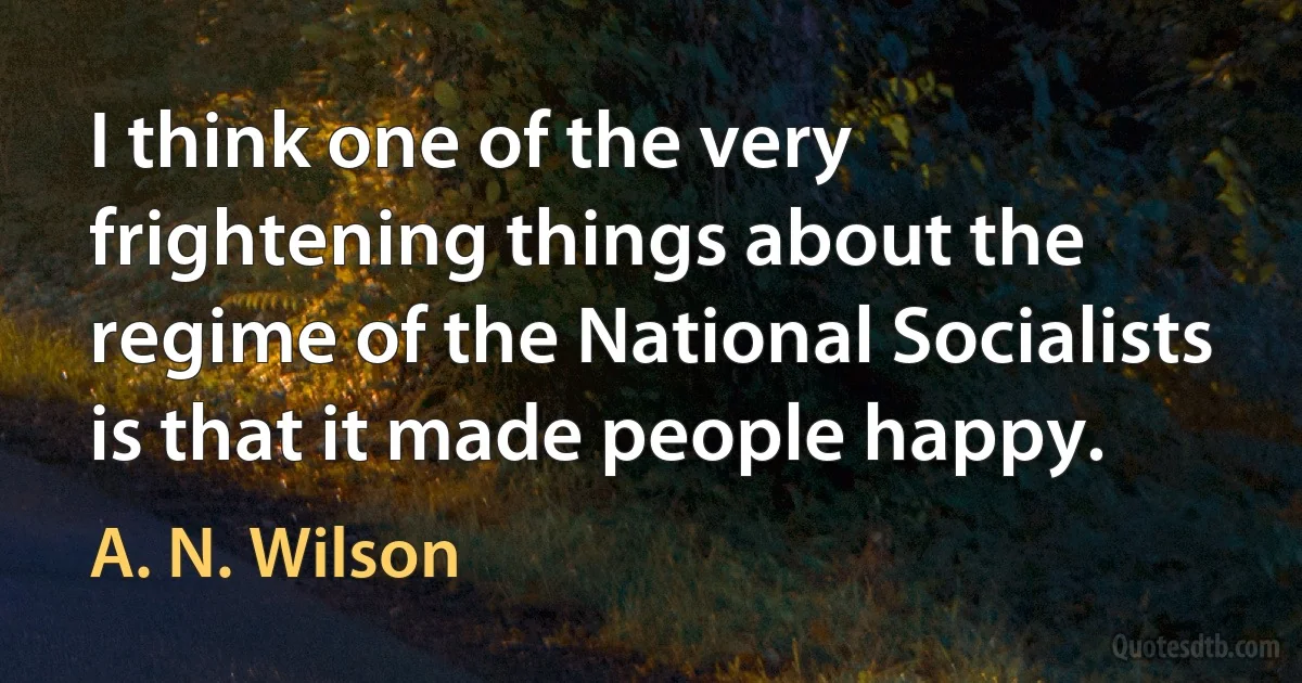 I think one of the very frightening things about the regime of the National Socialists is that it made people happy. (A. N. Wilson)