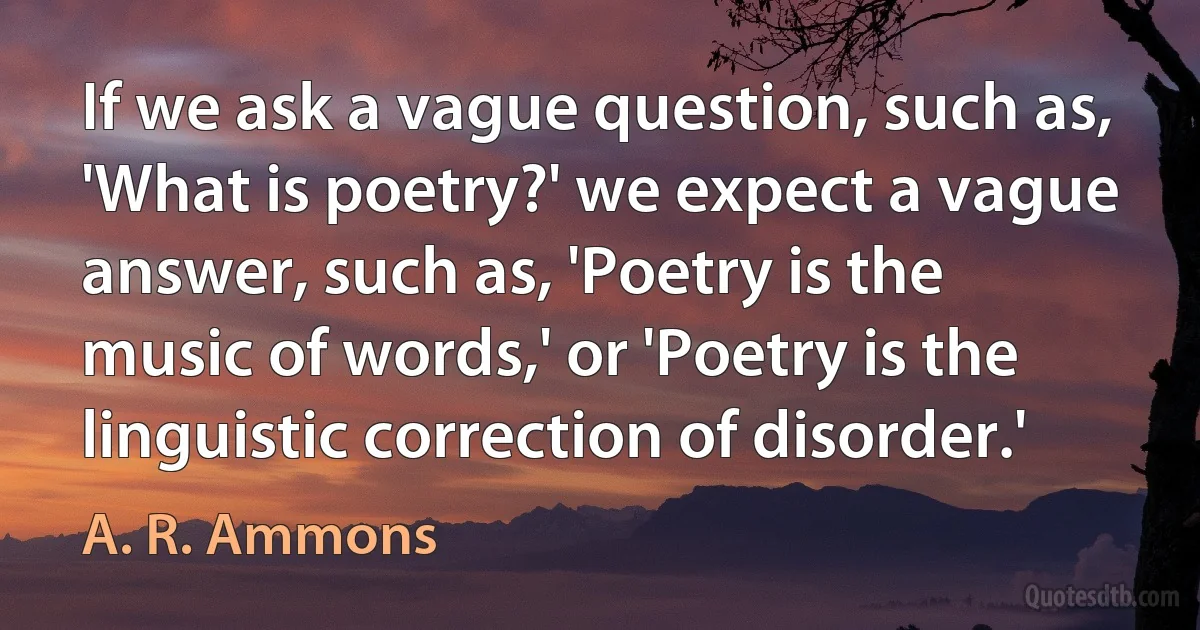 If we ask a vague question, such as, 'What is poetry?' we expect a vague answer, such as, 'Poetry is the music of words,' or 'Poetry is the linguistic correction of disorder.' (A. R. Ammons)