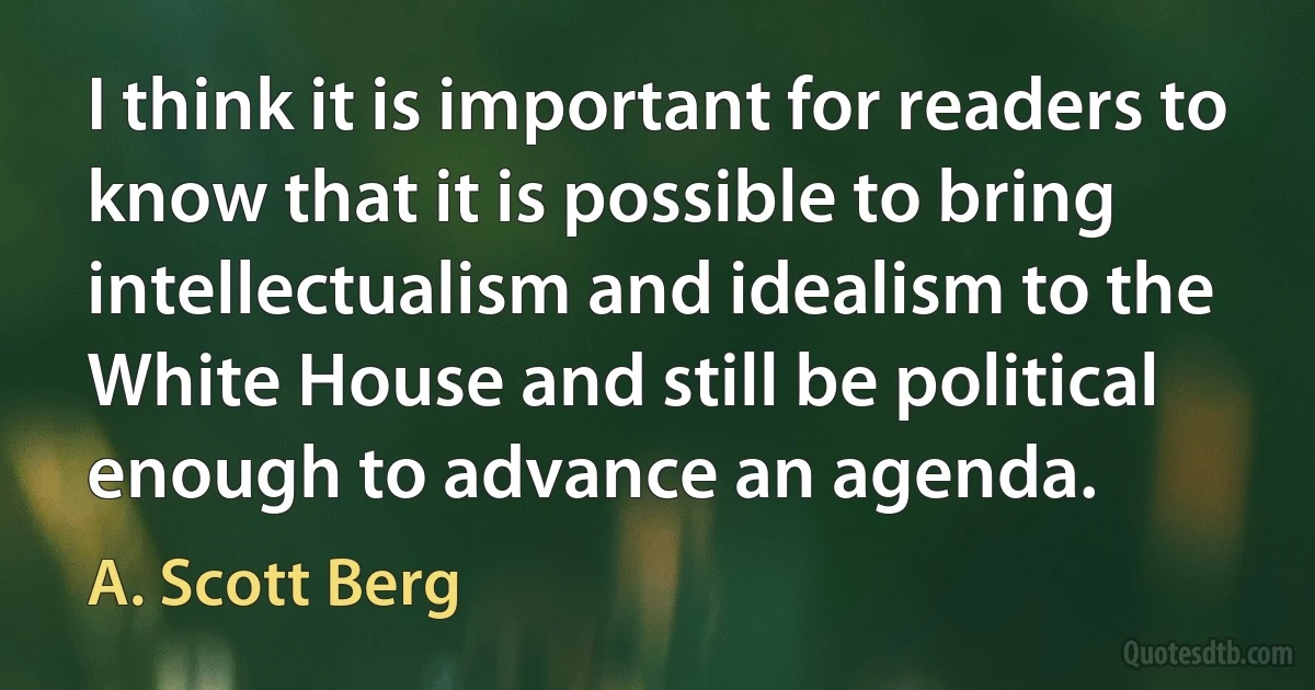 I think it is important for readers to know that it is possible to bring intellectualism and idealism to the White House and still be political enough to advance an agenda. (A. Scott Berg)