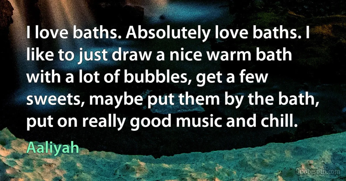 I love baths. Absolutely love baths. I like to just draw a nice warm bath with a lot of bubbles, get a few sweets, maybe put them by the bath, put on really good music and chill. (Aaliyah)