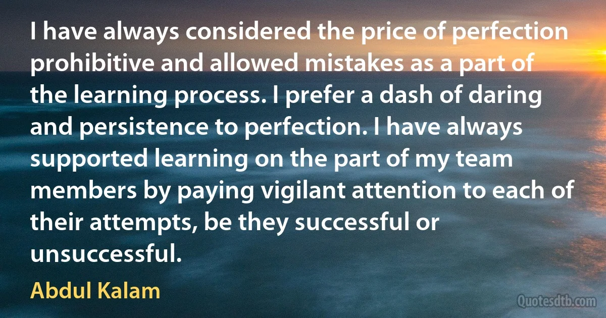 I have always considered the price of perfection prohibitive and allowed mistakes as a part of the learning process. I prefer a dash of daring and persistence to perfection. I have always supported learning on the part of my team members by paying vigilant attention to each of their attempts, be they successful or unsuccessful. (Abdul Kalam)