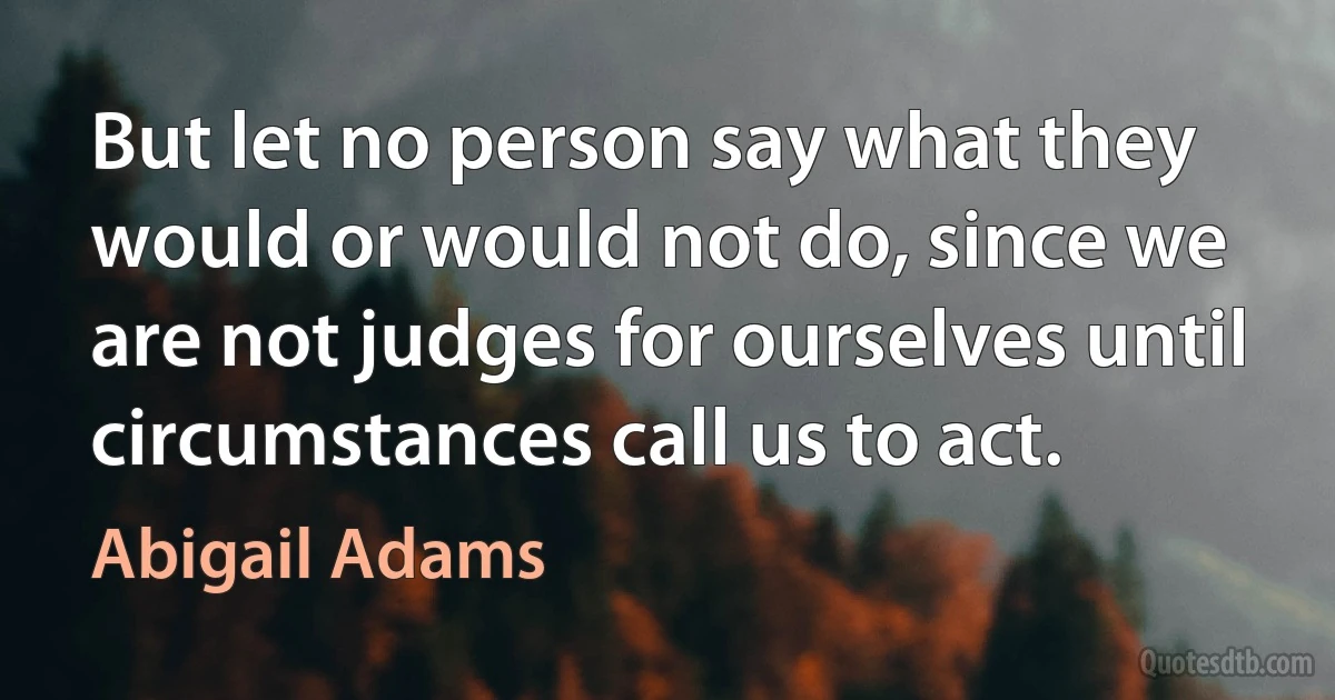 But let no person say what they would or would not do, since we are not judges for ourselves until circumstances call us to act. (Abigail Adams)