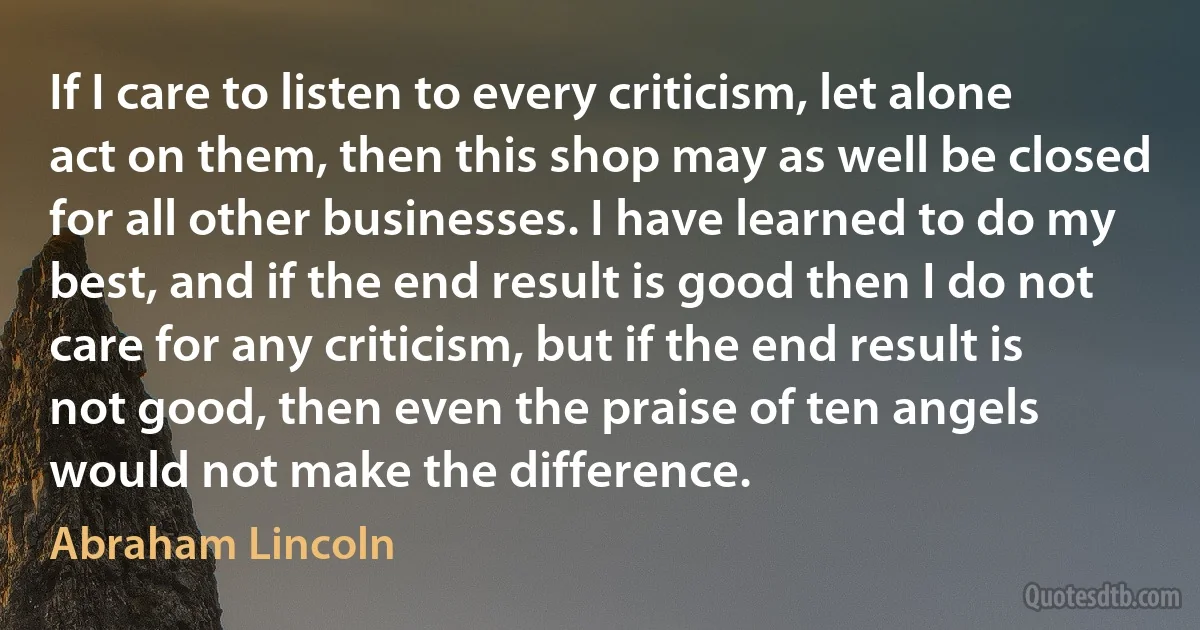 If I care to listen to every criticism, let alone act on them, then this shop may as well be closed for all other businesses. I have learned to do my best, and if the end result is good then I do not care for any criticism, but if the end result is not good, then even the praise of ten angels would not make the difference. (Abraham Lincoln)