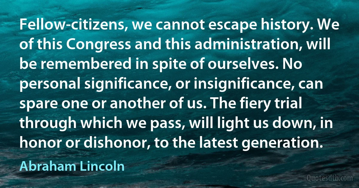 Fellow-citizens, we cannot escape history. We of this Congress and this administration, will be remembered in spite of ourselves. No personal significance, or insignificance, can spare one or another of us. The fiery trial through which we pass, will light us down, in honor or dishonor, to the latest generation. (Abraham Lincoln)