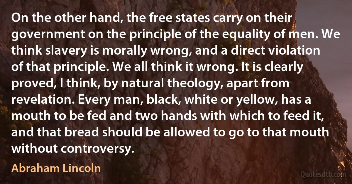 On the other hand, the free states carry on their government on the principle of the equality of men. We think slavery is morally wrong, and a direct violation of that principle. We all think it wrong. It is clearly proved, I think, by natural theology, apart from revelation. Every man, black, white or yellow, has a mouth to be fed and two hands with which to feed it, and that bread should be allowed to go to that mouth without controversy. (Abraham Lincoln)