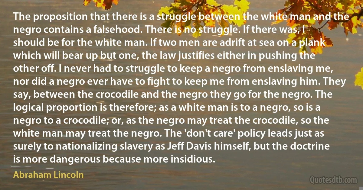 The proposition that there is a struggle between the white man and the negro contains a falsehood. There is no struggle. If there was, I should be for the white man. If two men are adrift at sea on a plank which will bear up but one, the law justifies either in pushing the other off. I never had to struggle to keep a negro from enslaving me, nor did a negro ever have to fight to keep me from enslaving him. They say, between the crocodile and the negro they go for the negro. The logical proportion is therefore; as a white man is to a negro, so is a negro to a crocodile; or, as the negro may treat the crocodile, so the white man may treat the negro. The 'don't care' policy leads just as surely to nationalizing slavery as Jeff Davis himself, but the doctrine is more dangerous because more insidious. (Abraham Lincoln)