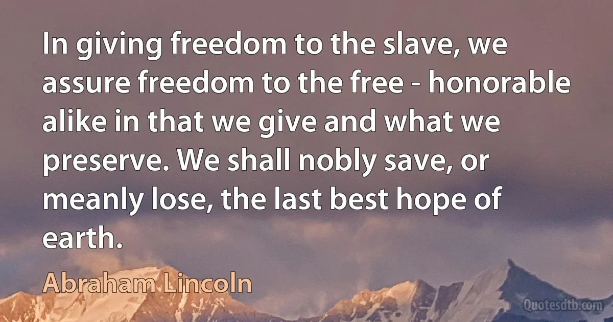 In giving freedom to the slave, we assure freedom to the free - honorable alike in that we give and what we preserve. We shall nobly save, or meanly lose, the last best hope of earth. (Abraham Lincoln)