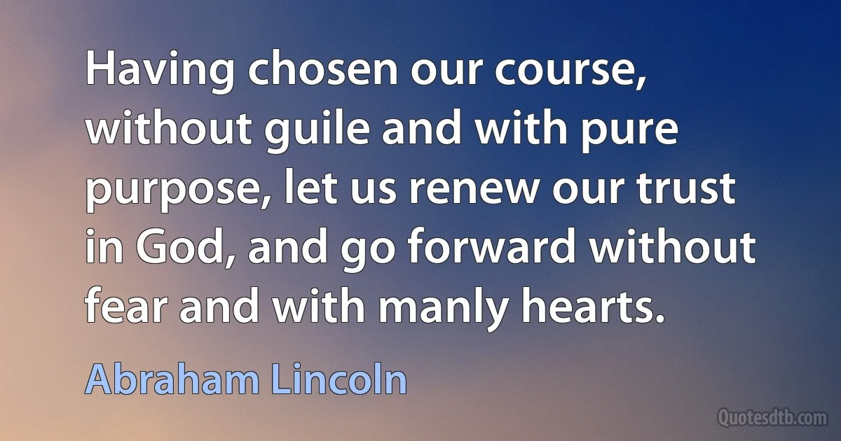 Having chosen our course, without guile and with pure purpose, let us renew our trust in God, and go forward without fear and with manly hearts. (Abraham Lincoln)