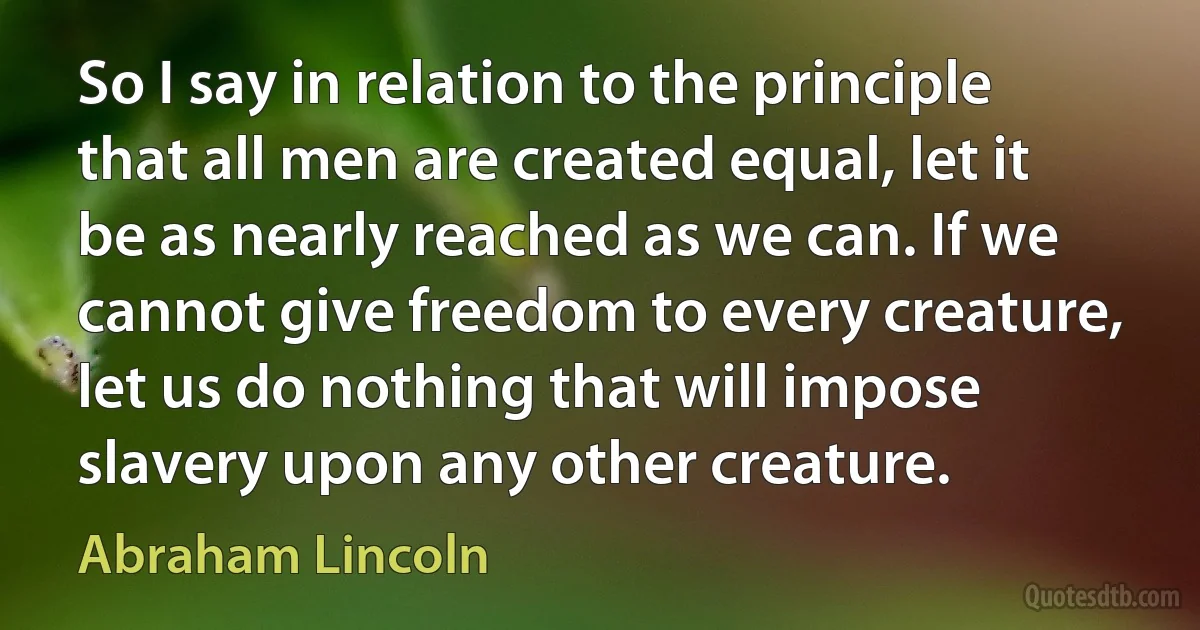 So I say in relation to the principle that all men are created equal, let it be as nearly reached as we can. If we cannot give freedom to every creature, let us do nothing that will impose slavery upon any other creature. (Abraham Lincoln)