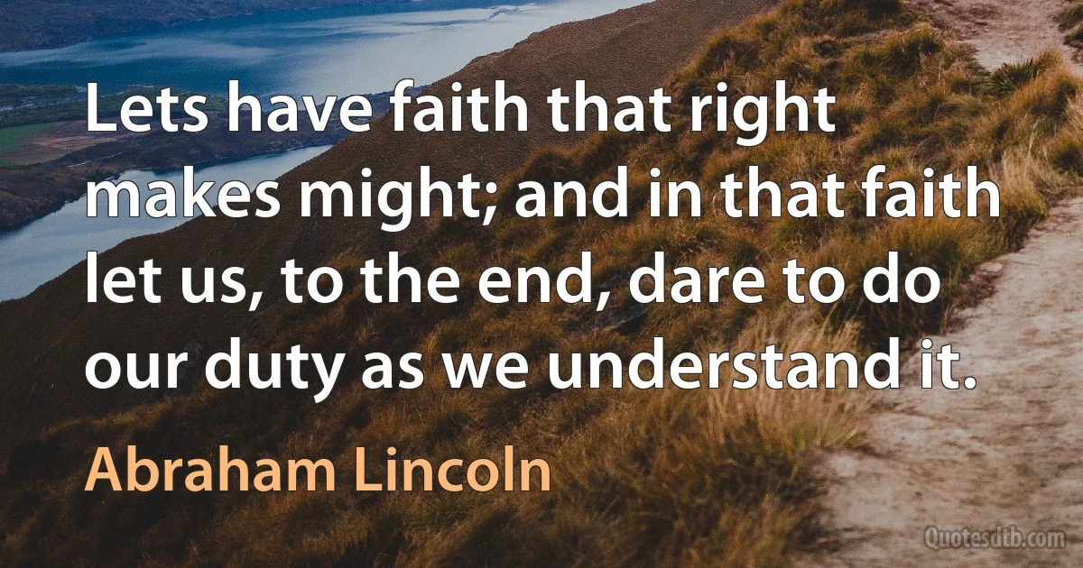 Lets have faith that right makes might; and in that faith let us, to the end, dare to do our duty as we understand it. (Abraham Lincoln)