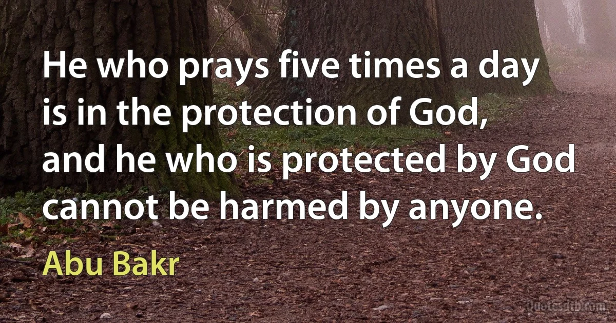 He who prays five times a day is in the protection of God, and he who is protected by God cannot be harmed by anyone. (Abu Bakr)