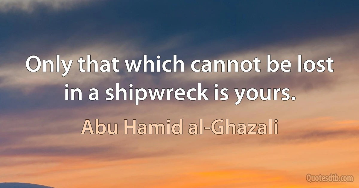 Only that which cannot be lost in a shipwreck is yours. (Abu Hamid al-Ghazali)