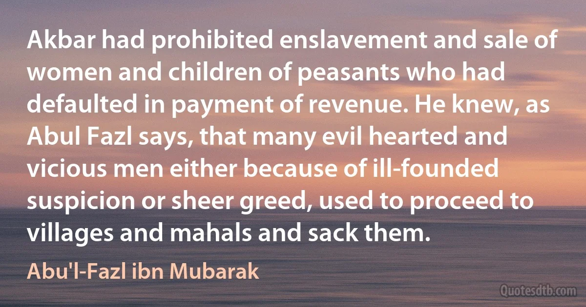 Akbar had prohibited enslavement and sale of women and children of peasants who had defaulted in payment of revenue. He knew, as Abul Fazl says, that many evil hearted and vicious men either because of ill-founded suspicion or sheer greed, used to proceed to villages and mahals and sack them. (Abu'l-Fazl ibn Mubarak)