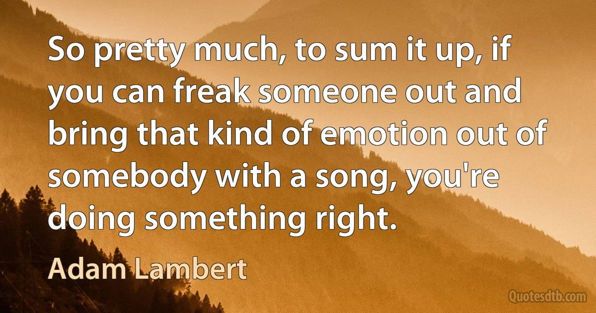 So pretty much, to sum it up, if you can freak someone out and bring that kind of emotion out of somebody with a song, you're doing something right. (Adam Lambert)