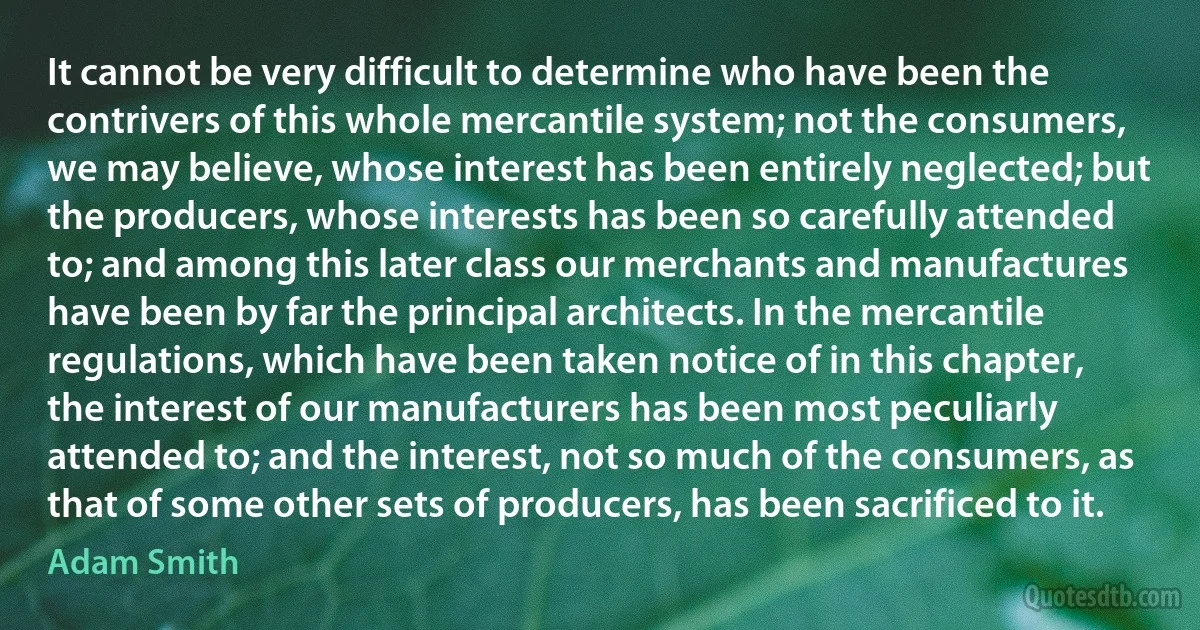 It cannot be very difficult to determine who have been the contrivers of this whole mercantile system; not the consumers, we may believe, whose interest has been entirely neglected; but the producers, whose interests has been so carefully attended to; and among this later class our merchants and manufactures have been by far the principal architects. In the mercantile regulations, which have been taken notice of in this chapter, the interest of our manufacturers has been most peculiarly attended to; and the interest, not so much of the consumers, as that of some other sets of producers, has been sacrificed to it. (Adam Smith)