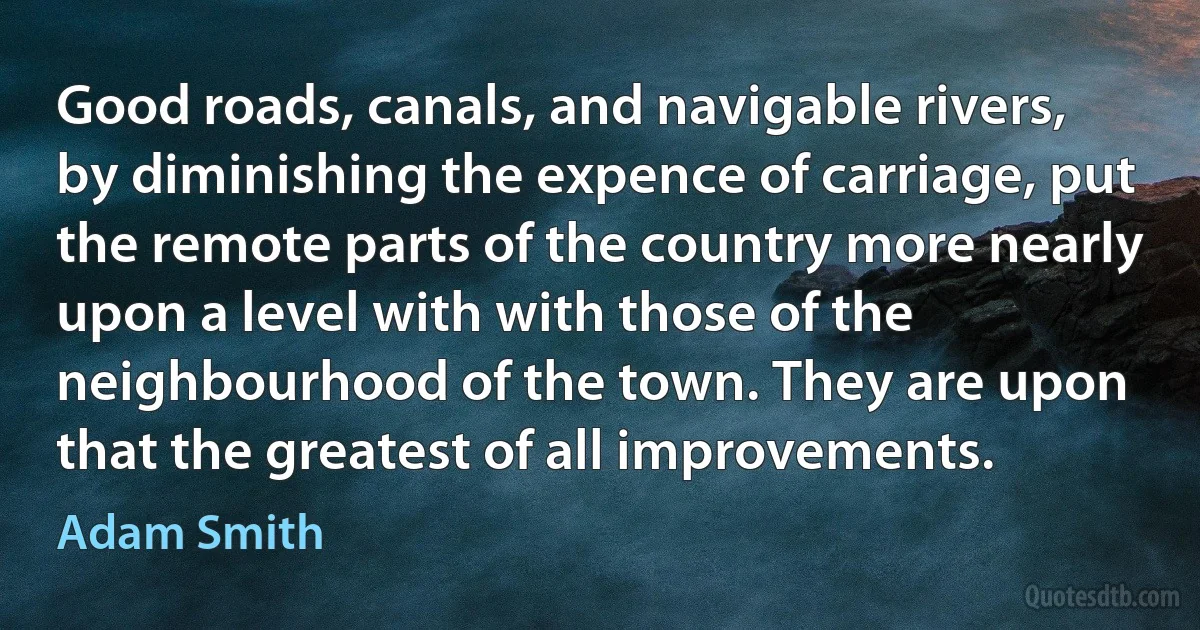 Good roads, canals, and navigable rivers, by diminishing the expence of carriage, put the remote parts of the country more nearly upon a level with with those of the neighbourhood of the town. They are upon that the greatest of all improvements. (Adam Smith)