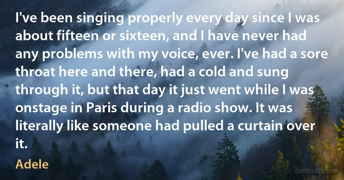 I've been singing properly every day since I was about fifteen or sixteen, and I have never had any problems with my voice, ever. I've had a sore throat here and there, had a cold and sung through it, but that day it just went while I was onstage in Paris during a radio show. It was literally like someone had pulled a curtain over it. (Adele)