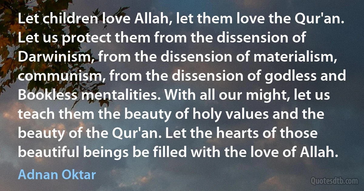 Let children love Allah, let them love the Qur'an. Let us protect them from the dissension of Darwinism, from the dissension of materialism, communism, from the dissension of godless and Bookless mentalities. With all our might, let us teach them the beauty of holy values and the beauty of the Qur'an. Let the hearts of those beautiful beings be filled with the love of Allah. (Adnan Oktar)