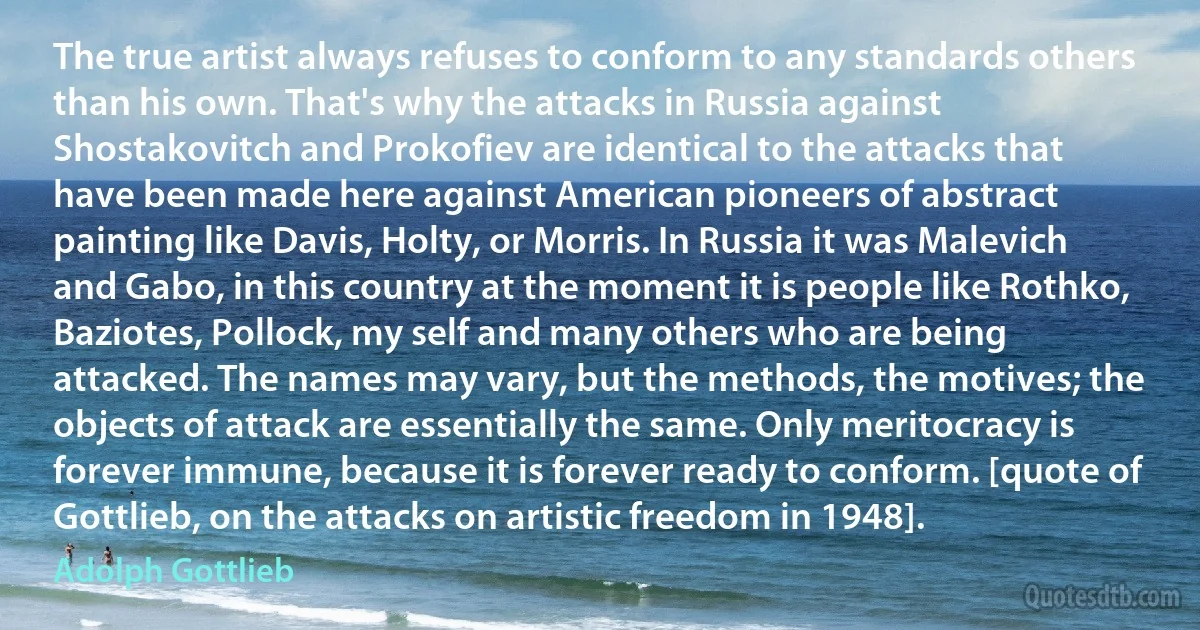 The true artist always refuses to conform to any standards others than his own. That's why the attacks in Russia against Shostakovitch and Prokofiev are identical to the attacks that have been made here against American pioneers of abstract painting like Davis, Holty, or Morris. In Russia it was Malevich and Gabo, in this country at the moment it is people like Rothko, Baziotes, Pollock, my self and many others who are being attacked. The names may vary, but the methods, the motives; the objects of attack are essentially the same. Only meritocracy is forever immune, because it is forever ready to conform. [quote of Gottlieb, on the attacks on artistic freedom in 1948]. (Adolph Gottlieb)