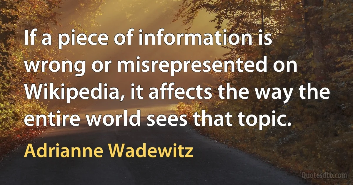 If a piece of information is wrong or misrepresented on Wikipedia, it affects the way the entire world sees that topic. (Adrianne Wadewitz)