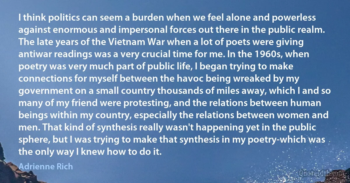 I think politics can seem a burden when we feel alone and powerless against enormous and impersonal forces out there in the public realm. The late years of the Vietnam War when a lot of poets were giving antiwar readings was a very crucial time for me. In the 1960s, when poetry was very much part of public life, I began trying to make connections for myself between the havoc being wreaked by my government on a small country thousands of miles away, which I and so many of my friend were protesting, and the relations between human beings within my country, especially the relations between women and men. That kind of synthesis really wasn't happening yet in the public sphere, but I was trying to make that synthesis in my poetry-which was the only way I knew how to do it. (Adrienne Rich)