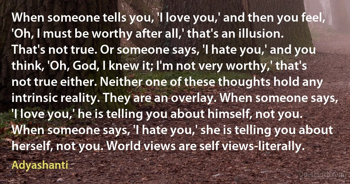 When someone tells you, 'I love you,' and then you feel, 'Oh, I must be worthy after all,' that's an illusion. That's not true. Or someone says, 'I hate you,' and you think, 'Oh, God, I knew it; I'm not very worthy,' that's not true either. Neither one of these thoughts hold any intrinsic reality. They are an overlay. When someone says, 'I love you,' he is telling you about himself, not you. When someone says, 'I hate you,' she is telling you about herself, not you. World views are self views-literally. (Adyashanti)